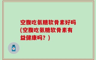 空腹吃氨糖软骨素好吗(空腹吃氨糖软骨素有益健康吗？)