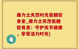康力士天然时光氨糖软骨素_康力士天然氨糖软骨素：守护关节健康，享受活力时光)