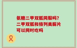 氨糖二甲双胍同服吗？二甲双胍和格列美脲片可以同时吃吗