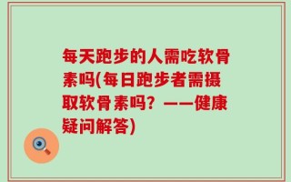 每天跑步的人需吃软骨素吗(每日跑步者需摄取软骨素吗？——健康疑问解答)