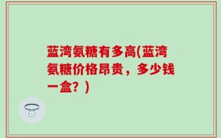 蓝湾氨糖有多高(蓝湾氨糖价格昂贵，多少钱一盒？)