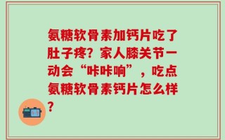 氨糖软骨素加钙片吃了肚子疼？家人膝关节一动会“咔咔响”，吃点氨糖软骨素钙片怎么样？