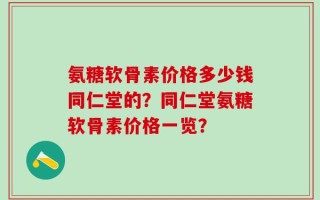 氨糖软骨素价格多少钱同仁堂的？同仁堂氨糖软骨素价格一览？