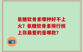 氨糖软骨素哪种好不上火？氨糖软骨素排行榜上你最爱的是哪款？