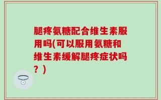 腿疼氨糖配合维生素服用吗(可以服用氨糖和维生素缓解腿疼症状吗？)