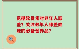 氨糖软骨素对老年人膝盖？关注老年人膝盖健康的必备营养品？