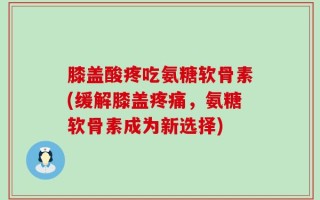 膝盖酸疼吃氨糖软骨素(缓解膝盖疼痛，氨糖软骨素成为新选择)