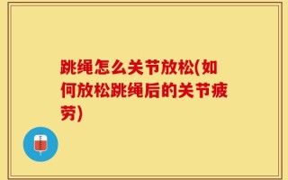 跳绳怎么关节放松(如何放松跳绳后的关节疲劳)