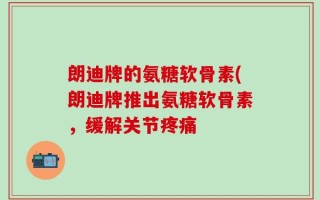 朗迪牌的氨糖软骨素(朗迪牌推出氨糖软骨素，缓解关节疼痛
