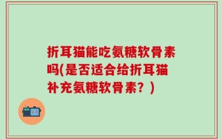 折耳猫能吃氨糖软骨素吗(是否适合给折耳猫补充氨糖软骨素？)
