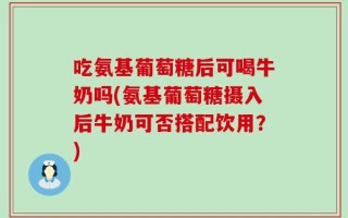 吃氨基葡萄糖后可喝牛奶吗(氨基葡萄糖摄入后牛奶可否搭配饮用？)