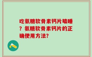 吃氨糖软骨素钙片瞌睡？氨糖软骨素钙片的正确使用方法？
