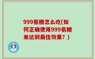 999氨糖怎么吃(如何正确使用999氨糖来达到最佳效果？)