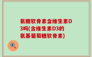 氨糖软骨素含维生素D3吗(含维生素D3的氨基葡萄糖软骨素)