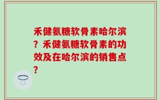 禾健氨糖软骨素哈尔滨？禾健氨糖软骨素的功效及在哈尔滨的销售点？