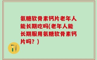 氨糖软骨素钙片老年人能长期吃吗(老年人能长期服用氨糖软骨素钙片吗？)