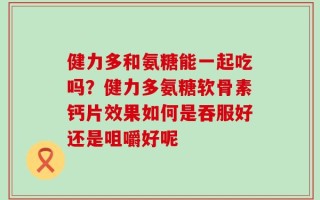 健力多和氨糖能一起吃吗？健力多氨糖软骨素钙片效果如何是吞服好还是咀嚼好呢
