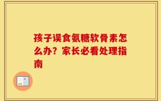 孩子误食氨糖软骨素怎么办？家长必看处理指南