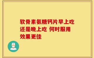 软骨素氨糖钙片早上吃还是晚上吃 何时服用效果更佳
