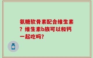 氨糖软骨素配合维生素？维生素b族可以和钙一起吃吗？