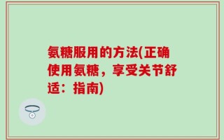 氨糖服用的方法(正确使用氨糖，享受关节舒适：指南)