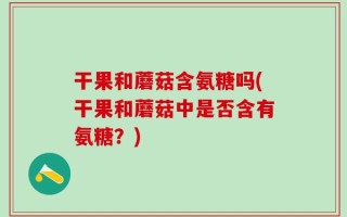 干果和蘑菇含氨糖吗(干果和蘑菇中是否含有氨糖？)