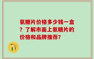 氨糖片价格多少钱一盒？了解市面上氨糖片的价格和品牌推荐？