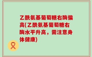 乙酰氨基葡萄糖右酶偏高(乙酰氨基葡萄糖右酶水平升高，需注意身体健康)