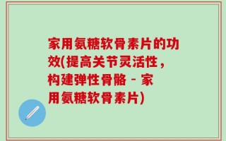 家用氨糖软骨素片的功效(提高关节灵活性，构建弹性骨骼 - 家用氨糖软骨素片)