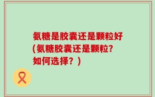 氨糖是胶囊还是颗粒好(氨糖胶囊还是颗粒？如何选择？)