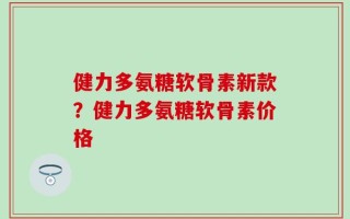健力多氨糖软骨素新款？健力多氨糖软骨素价格