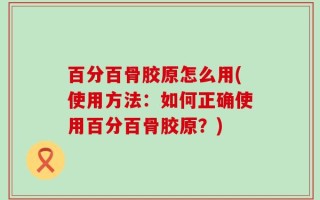 百分百骨胶原怎么用(使用方法：如何正确使用百分百骨胶原？)