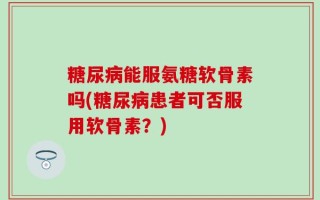 糖尿病能服氨糖软骨素吗(糖尿病患者可否服用软骨素？)