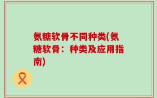 氨糖软骨不同种类(氨糖软骨：种类及应用指南)