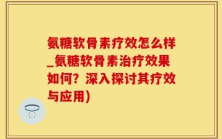 氨糖软骨素疗效怎么样_氨糖软骨素治疗效果如何？深入探讨其疗效与应用)