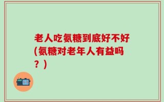 老人吃氨糖到底好不好(氨糖对老年人有益吗？)