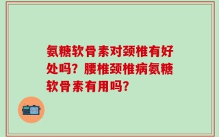 氨糖软骨素对颈椎有好处吗？腰椎颈椎病氨糖软骨素有用吗？