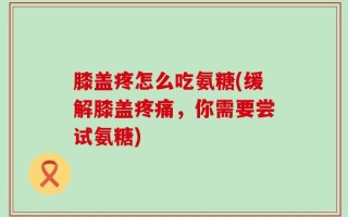 膝盖疼怎么吃氨糖(缓解膝盖疼痛，你需要尝试氨糖)