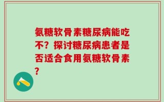 氨糖软骨素糖尿病能吃不？探讨糖尿病患者是否适合食用氨糖软骨素？