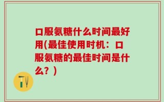 口服氨糖什么时间最好用(最佳使用时机：口服氨糖的最佳时间是什么？)