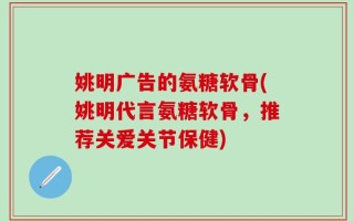 姚明广告的氨糖软骨(姚明代言氨糖软骨，推荐关爱关节保健)
