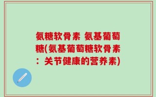 氨糖软骨素 氨基葡萄糖(氨基葡萄糖软骨素：关节健康的营养素)