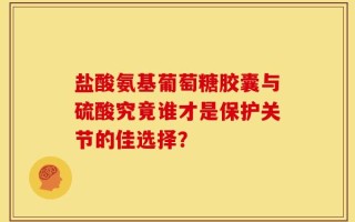 盐酸氨基葡萄糖胶囊与硫酸究竟谁才是保护关节的佳选择？