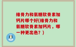 维骨力和氨糖软骨素加钙片哪个好(维骨力和氨糖软骨素加钙片，哪一种更出色？)