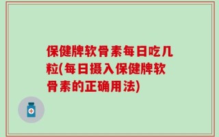 保健牌软骨素每日吃几粒(每日摄入保健牌软骨素的正确用法)