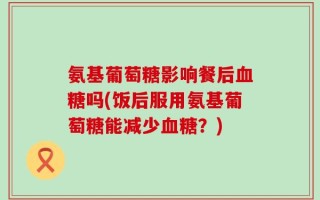 氨基葡萄糖影响餐后血糖吗(饭后服用氨基葡萄糖能减少血糖？)