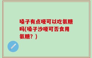 嗓子有点哑可以吃氨糖吗(嗓子沙哑可否食用氨糖？)