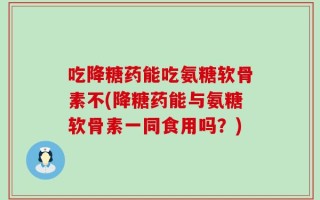 吃降糖药能吃氨糖软骨素不(降糖药能与氨糖软骨素一同食用吗？)