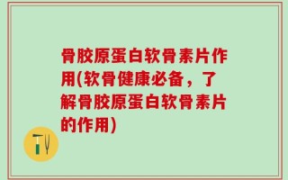 骨胶原蛋白软骨素片作用(软骨健康必备，了解骨胶原蛋白软骨素片的作用)