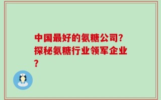 中国最好的氨糖公司？探秘氨糖行业领军企业？